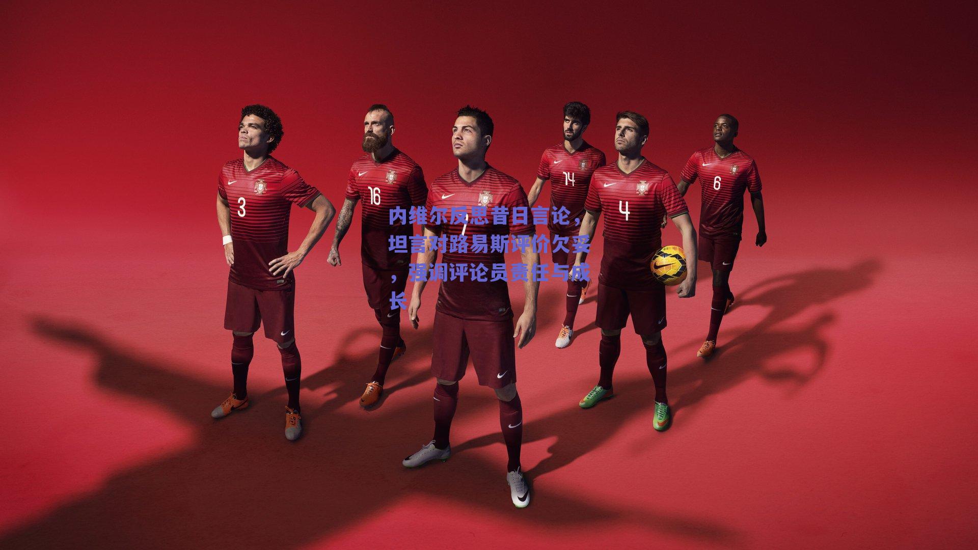 内维尔反思昔日言论，坦言对路易斯评价欠妥，强调评论员责任与成长