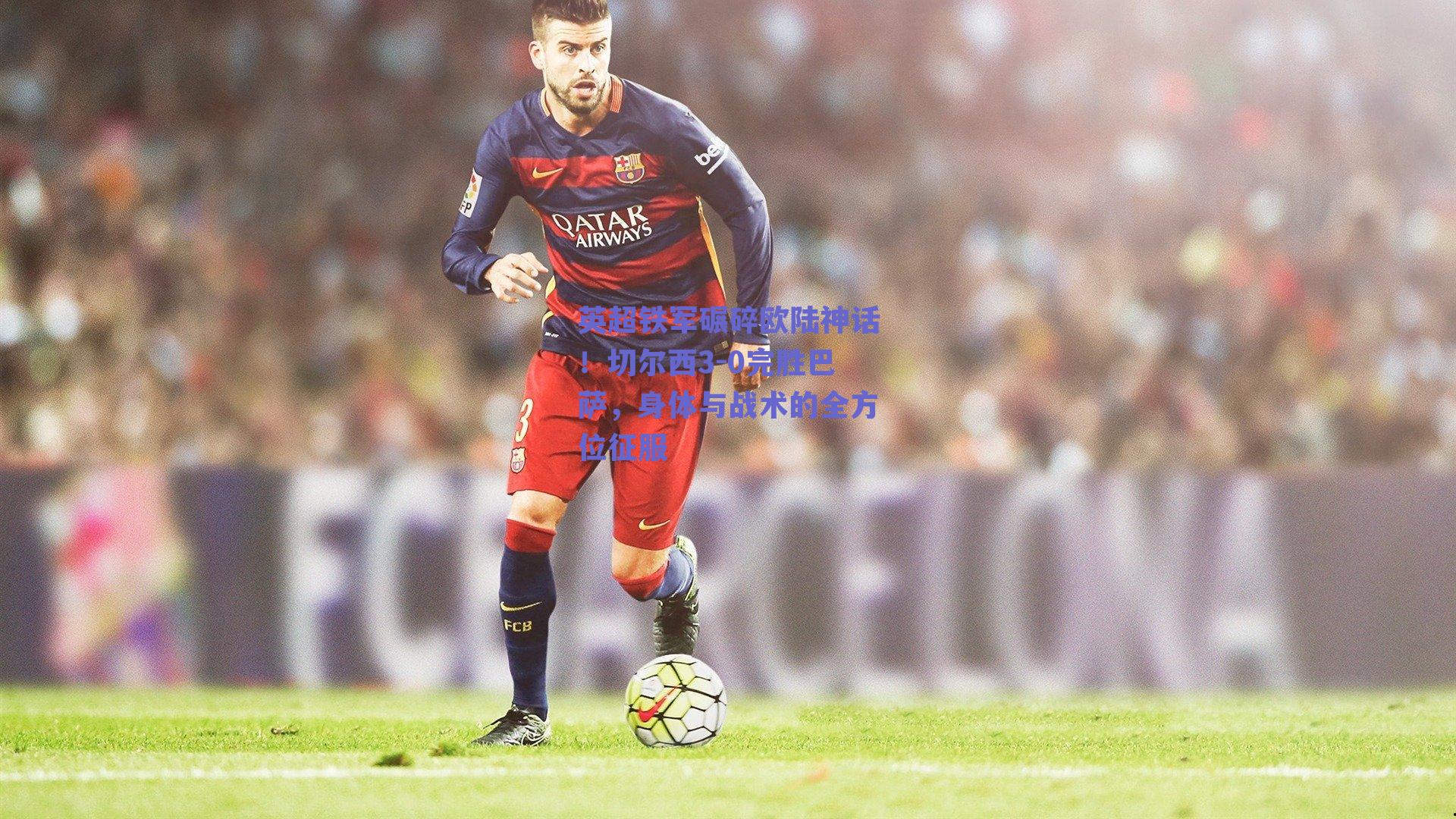 英超铁军碾碎欧陆神话！切尔西3-0完胜巴萨，身体与战术的全方位征服